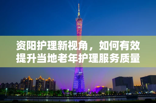 资阳护理新视角，如何有效提升当地老年护理服务质量？