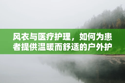 风衣与医疗护理，如何为患者提供温暖而舒适的户外护理体验？