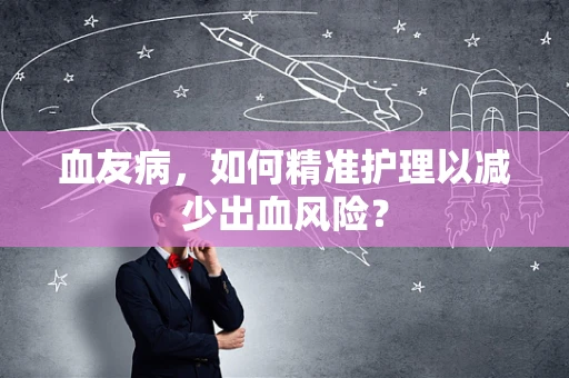 血友病，如何精准护理以减少出血风险？