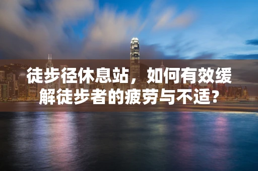 徒步径休息站，如何有效缓解徒步者的疲劳与不适？