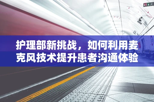 护理部新挑战，如何利用麦克风技术提升患者沟通体验？