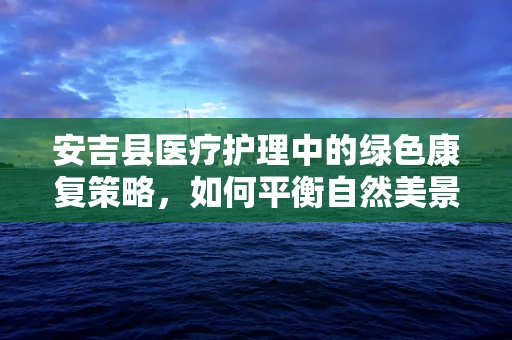 安吉县医疗护理中的绿色康复策略，如何平衡自然美景与患者疗愈？