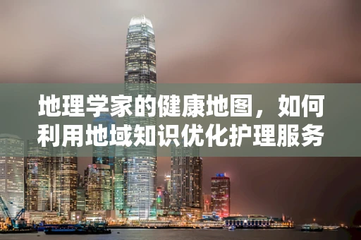 地理学家的健康地图，如何利用地域知识优化护理服务？