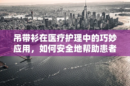 吊带衫在医疗护理中的巧妙应用，如何安全地帮助患者更换？