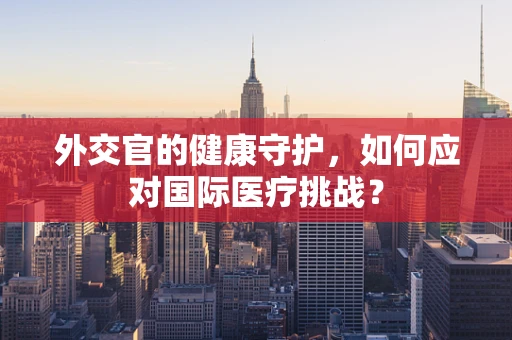 外交官的健康守护，如何应对国际医疗挑战？
