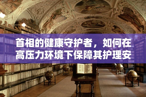 首相的健康守护者，如何在高压力环境下保障其护理安全？