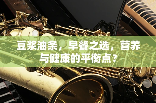 豆浆油条，早餐之选，营养与健康的平衡点？