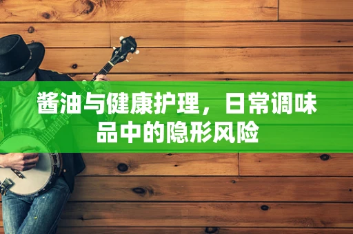 酱油与健康护理，日常调味品中的隐形风险