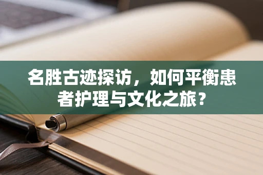 名胜古迹探访，如何平衡患者护理与文化之旅？