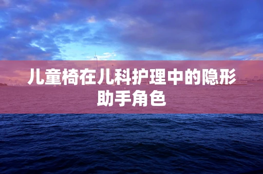 儿童椅在儿科护理中的隐形助手角色