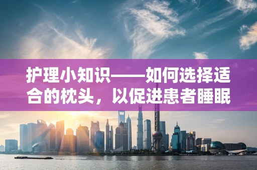 护理小知识——如何选择适合的枕头，以促进患者睡眠质量？