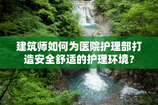 建筑师如何为医院护理部打造安全舒适的护理环境？