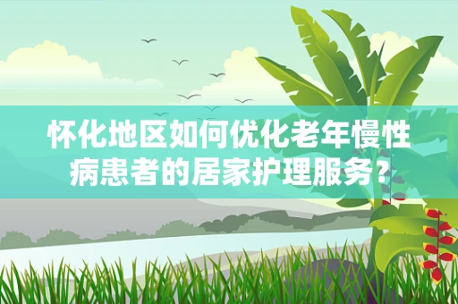 怀化地区如何优化老年慢性病患者的居家护理服务？