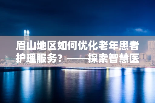 眉山地区如何优化老年患者护理服务？——探索智慧医疗的温暖触点