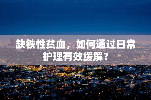 缺铁性贫血，如何通过日常护理有效缓解？