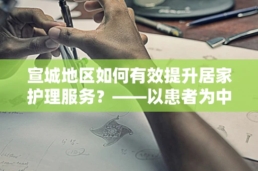 宣城地区如何有效提升居家护理服务？——以患者为中心的护理创新策略