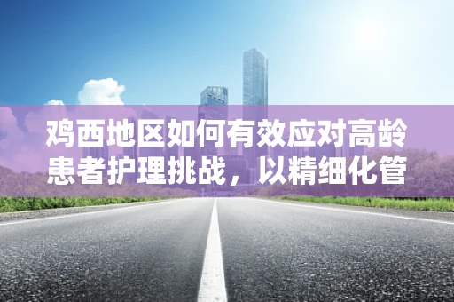 鸡西地区如何有效应对高龄患者护理挑战，以精细化管理与本土化策略为径