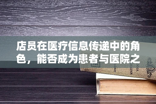 店员在医疗信息传递中的角色，能否成为患者与医院之间的有效桥梁？