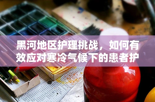 黑河地区护理挑战，如何有效应对寒冷气候下的患者护理？