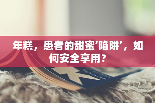 年糕，患者的甜蜜‘陷阱’，如何安全享用？