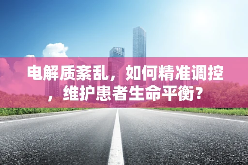 电解质紊乱，如何精准调控，维护患者生命平衡？