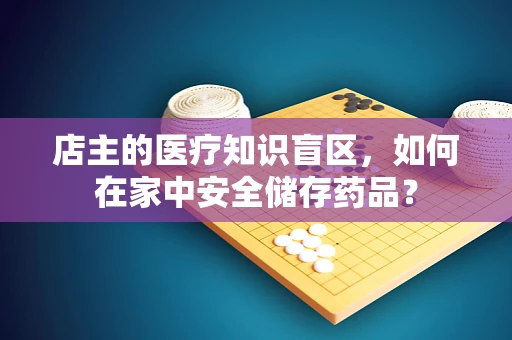 店主的医疗知识盲区，如何在家中安全储存药品？