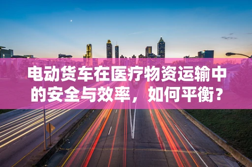 电动货车在医疗物资运输中的安全与效率，如何平衡？