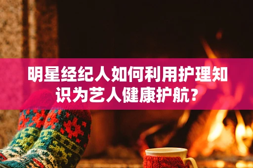 明星经纪人如何利用护理知识为艺人健康护航？