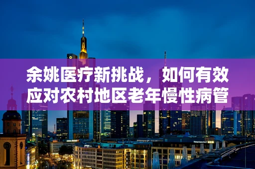 余姚医疗新挑战，如何有效应对农村地区老年慢性病管理？