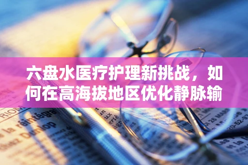 六盘水医疗护理新挑战，如何在高海拔地区优化静脉输液反应管理？