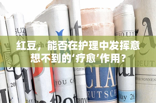 红豆，能否在护理中发挥意想不到的‘疗愈’作用？