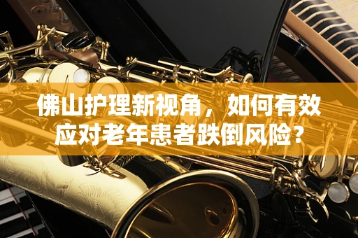 佛山护理新视角，如何有效应对老年患者跌倒风险？