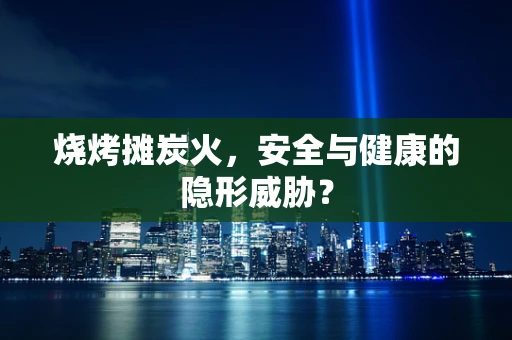烧烤摊炭火，安全与健康的隐形威胁？