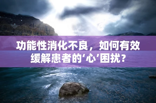 功能性消化不良，如何有效缓解患者的‘心’困扰？