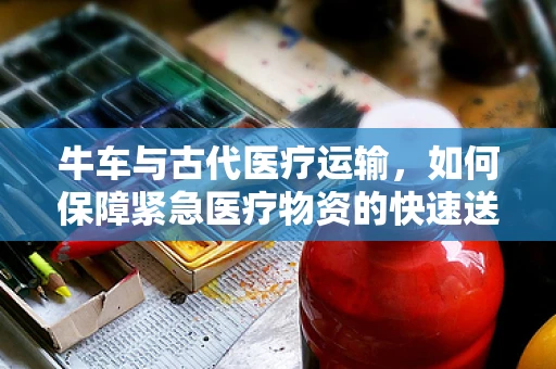 牛车与古代医疗运输，如何保障紧急医疗物资的快速送达？