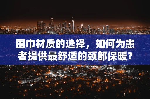 围巾材质的选择，如何为患者提供最舒适的颈部保暖？