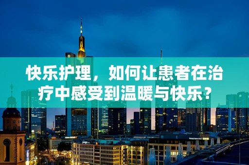 快乐护理，如何让患者在治疗中感受到温暖与快乐？