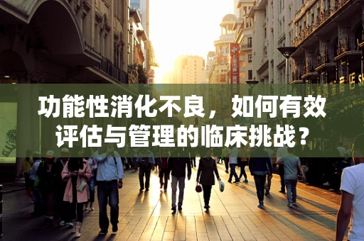 功能性消化不良，如何有效评估与管理的临床挑战？