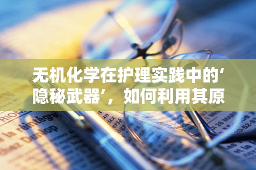无机化学在护理实践中的‘隐秘武器’，如何利用其原理提升患者安全？