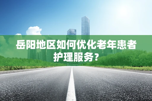 岳阳地区如何优化老年患者护理服务？