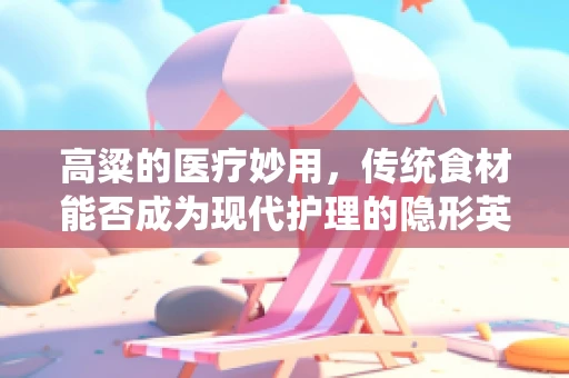 高粱的医疗妙用，传统食材能否成为现代护理的隐形英雄？