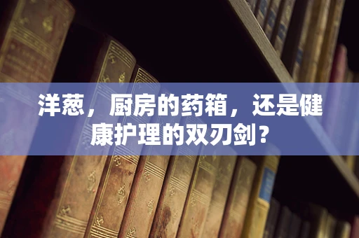 洋葱，厨房的药箱，还是健康护理的双刃剑？