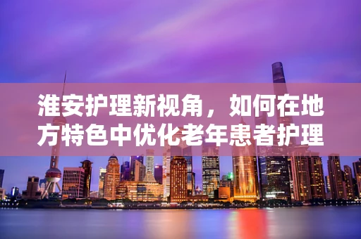 淮安护理新视角，如何在地方特色中优化老年患者护理服务？