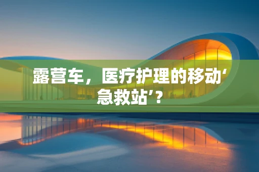 露营车，医疗护理的移动‘急救站’？