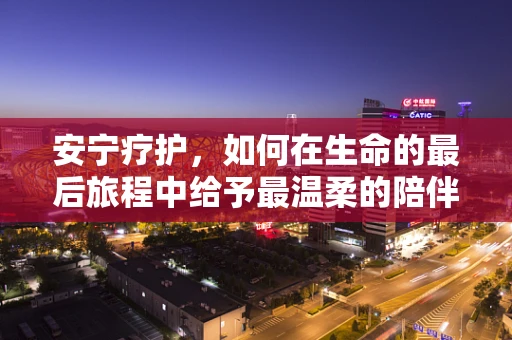 安宁疗护，如何在生命的最后旅程中给予最温柔的陪伴？