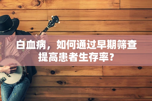 白血病，如何通过早期筛查提高患者生存率？