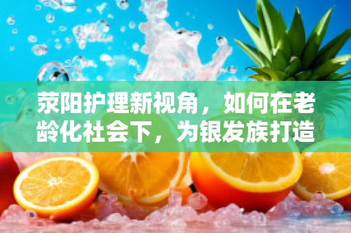 荥阳护理新视角，如何在老龄化社会下，为银发族打造温馨的康复家园？