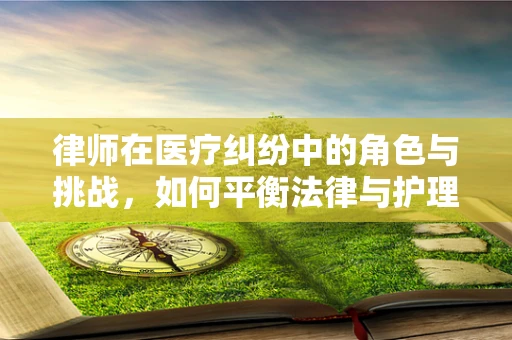 律师在医疗纠纷中的角色与挑战，如何平衡法律与护理的双重视角？