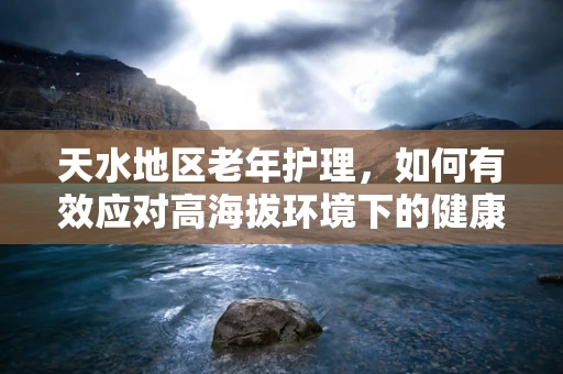 天水地区老年护理，如何有效应对高海拔环境下的健康挑战？