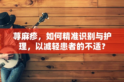 荨麻疹，如何精准识别与护理，以减轻患者的不适？